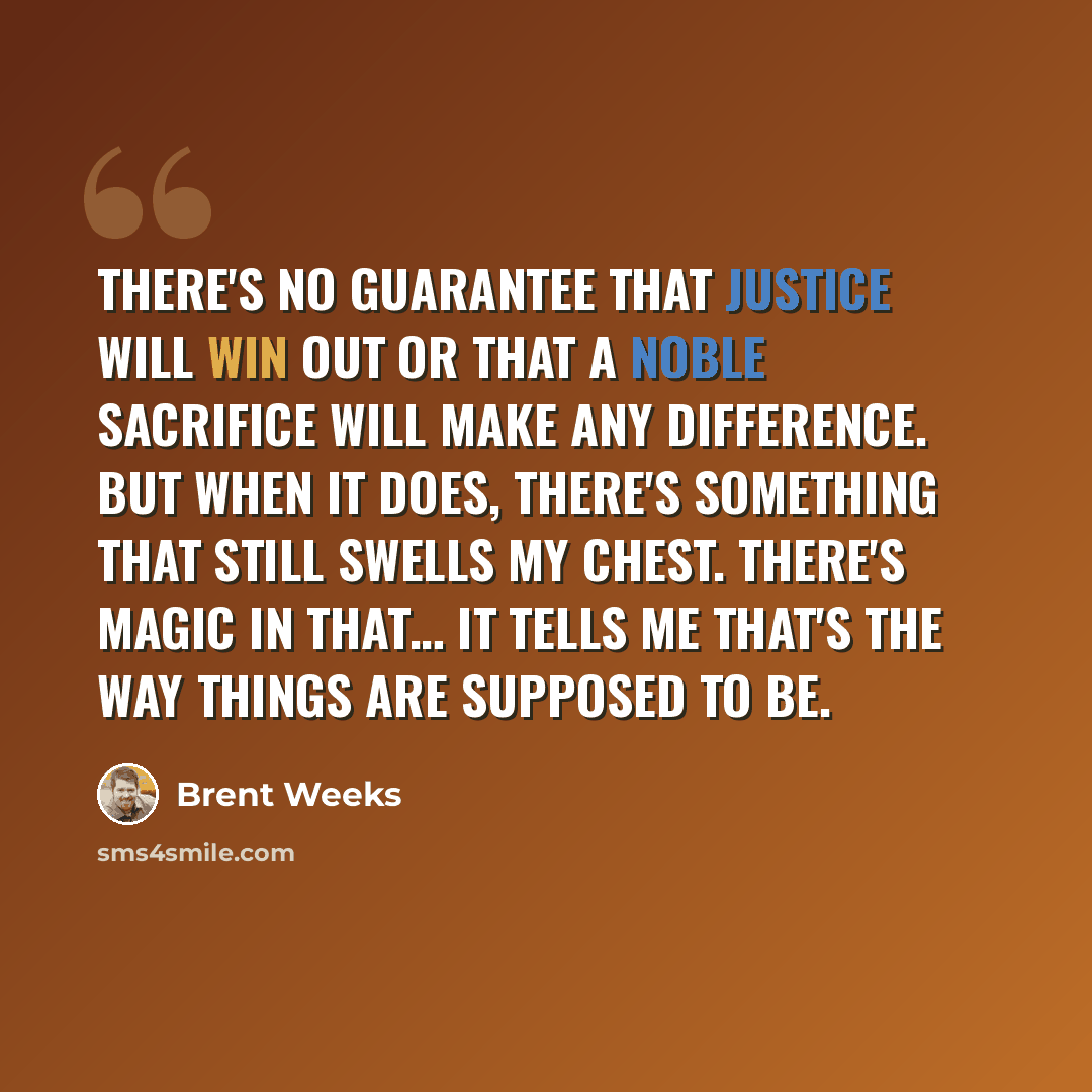 “There's no guarantee that justice will win out or that a noble sacrifice will make any difference. But when it does, there's something that still swells my chest. There's magic in that… It tells me that's the way things are supposed to be.” quote by Brent Weeks