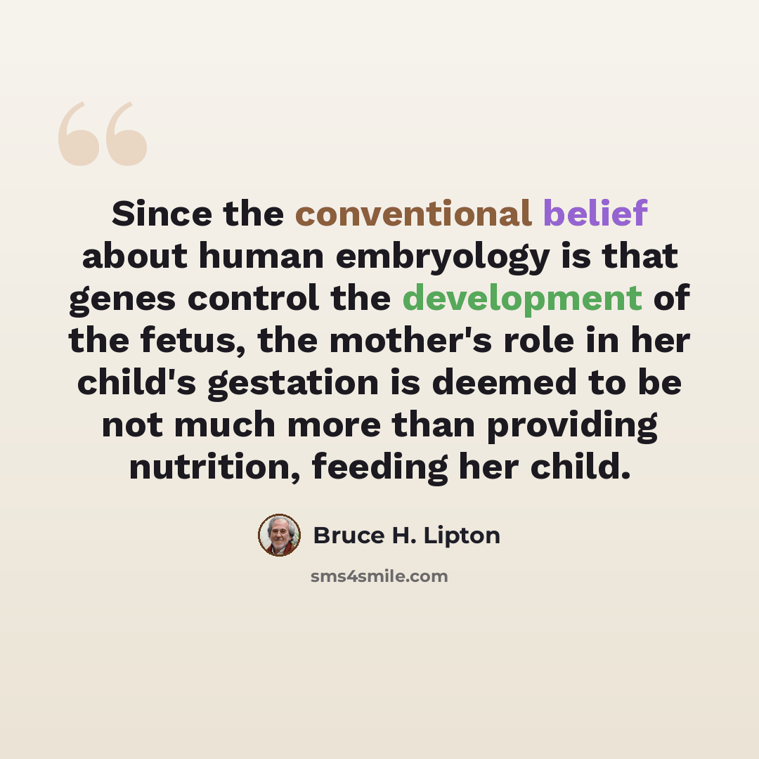 “Since the conventional belief about human embryology is that genes control the development of the fetus, the mother's role in her child's gestation is deemed to be not much more than providing nutrition, feeding her child.” quote by Bruce H. Lipton