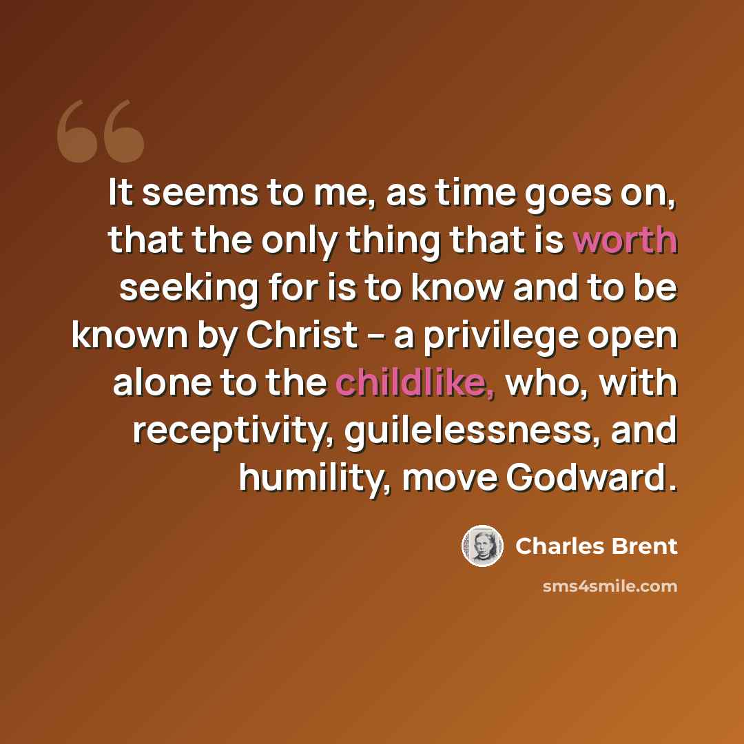 “It seems to me, as time goes on, that the only thing that is worth seeking for is to know and to be known by Christ -- a privilege open alone to the childlike, who, with receptivity, guilelessness, and humility, move Godward.” quote by Charles Brent