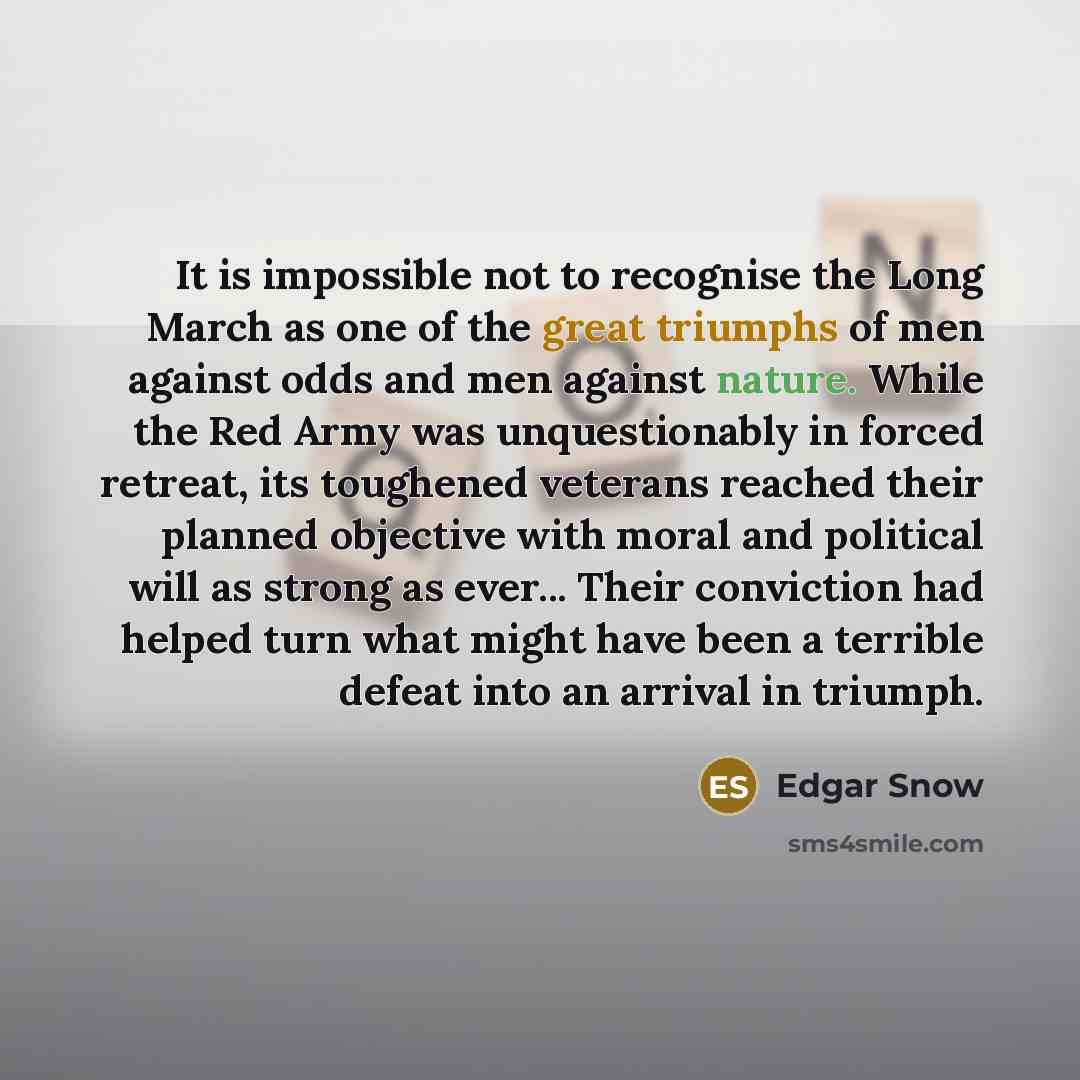 “It is impossible not to recognise the Long March as one of the great triumphs of men against odds and men against nature. While the Red Army was unquestionably in forced retreat, its toughened veterans reached their planned objective with moral and political will as strong as ever... Their…” quote by Edgar Snow