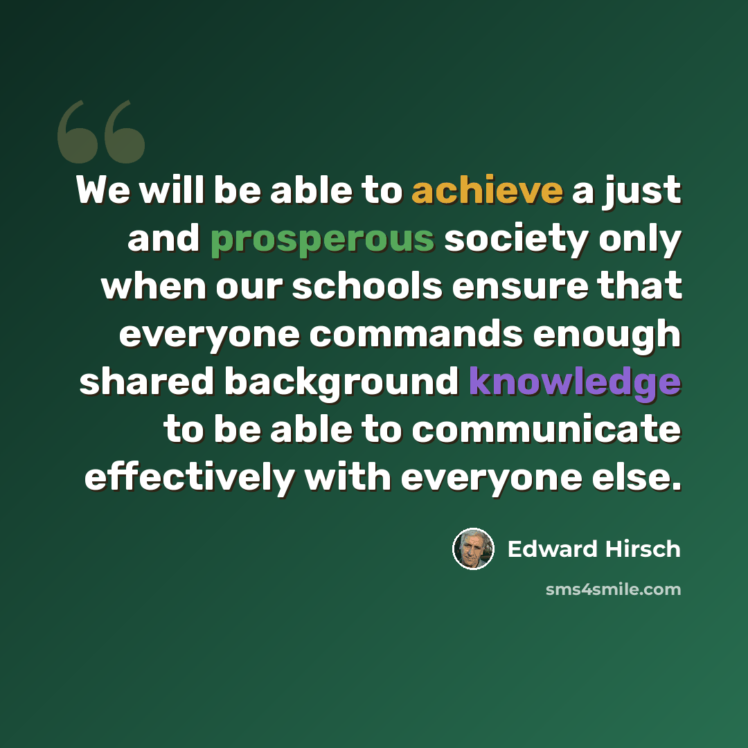 “We will be able to achieve a just and prosperous society only when our schools ensure that everyone commands enough shared background knowledge to be able to communicate effectively with everyone else.” quote by Edward Hirsch