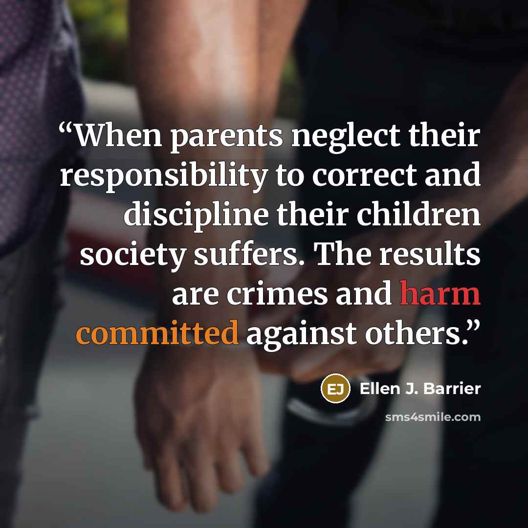 “When parents neglect their responsibility to correct and discipline their children society suffers. The results are crimes and harm committed against others.” quote by Ellen J. Barrier
