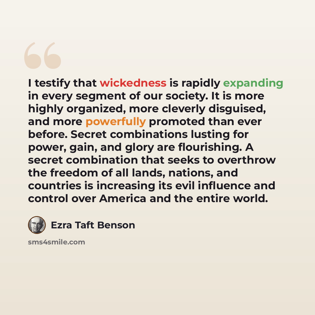 “I testify that wickedness is rapidly expanding in every segment of our society. It is more highly organized, more cleverly disguised, and more powerfully promoted than ever before. Secret combinations lusting for power, gain, and glory are flourishing. A secret combination that seeks to overthrow…” quote by Ezra Taft Benson
