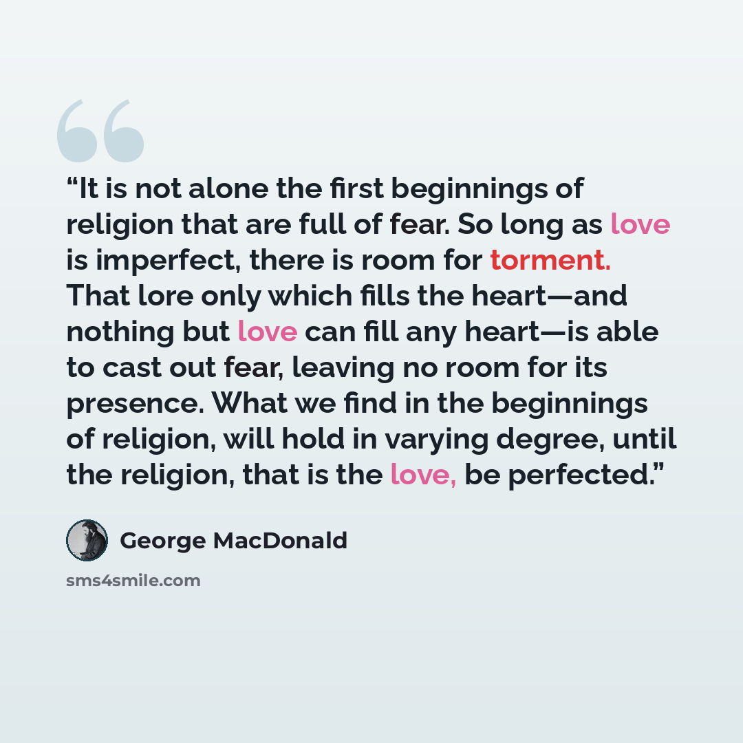 “It is not alone the first beginnings of religion that are full of fear. So long as love is imperfect, there is room for torment. That lore only which fills the heart—and nothing but love can fill any heart—is able to cast out fear, leaving no room for its presence. What we find in the beginnings…” quote by George MacDonald