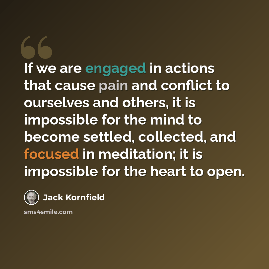 “If we are engaged in actions that cause pain and conflict to ourselves and others, it is impossible for the mind to become settled, collected, and focused in meditation; it is impossible for the heart to open.” quote by Jack Kornfield