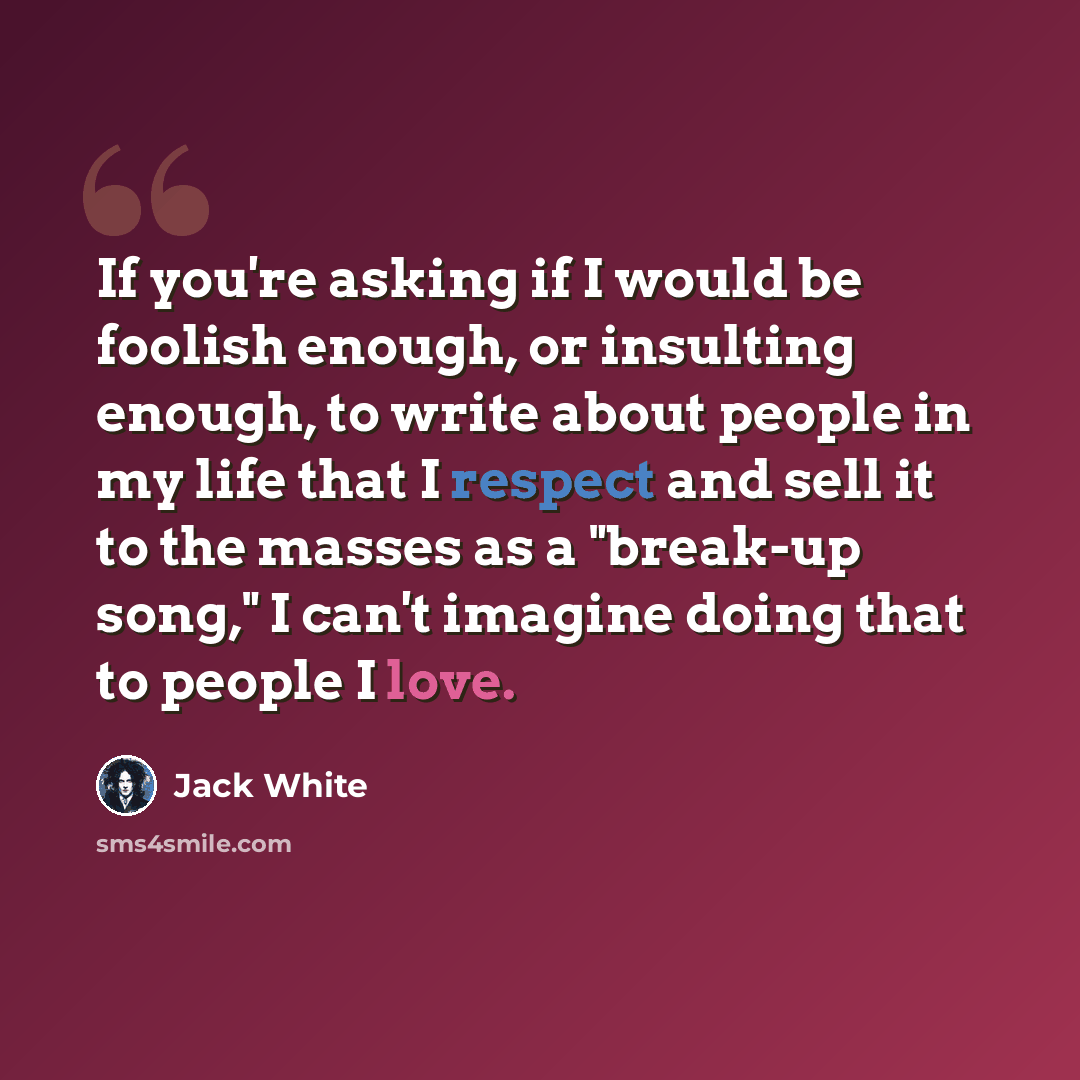 “If you're asking if I would be foolish enough, or insulting enough, to write about people in my life that I respect and sell it to the masses as a "break-up song," I can't imagine doing that to people I love.” quote by Jack White