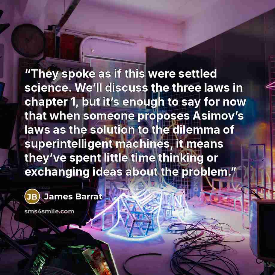 “They spoke as if this were settled science. We’ll discuss the three laws in chapter 1, but it’s enough to say for now that when someone proposes Asimov’s laws as the solution to the dilemma of superintelligent machines, it means they’ve spent little time thinking or exchanging ideas about the…” quote by James Barrat