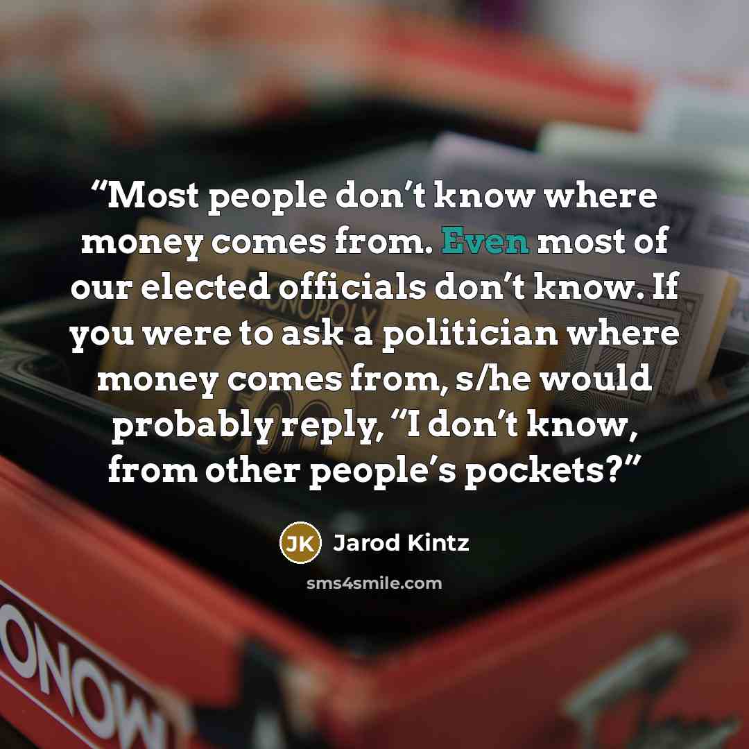 “Most people don’t know where money comes from. Even most of our elected officials don’t know. If you were to ask a politician where money comes from, s/he would probably reply, “I don’t know, from other people’s pockets?” quote by Jarod Kintz