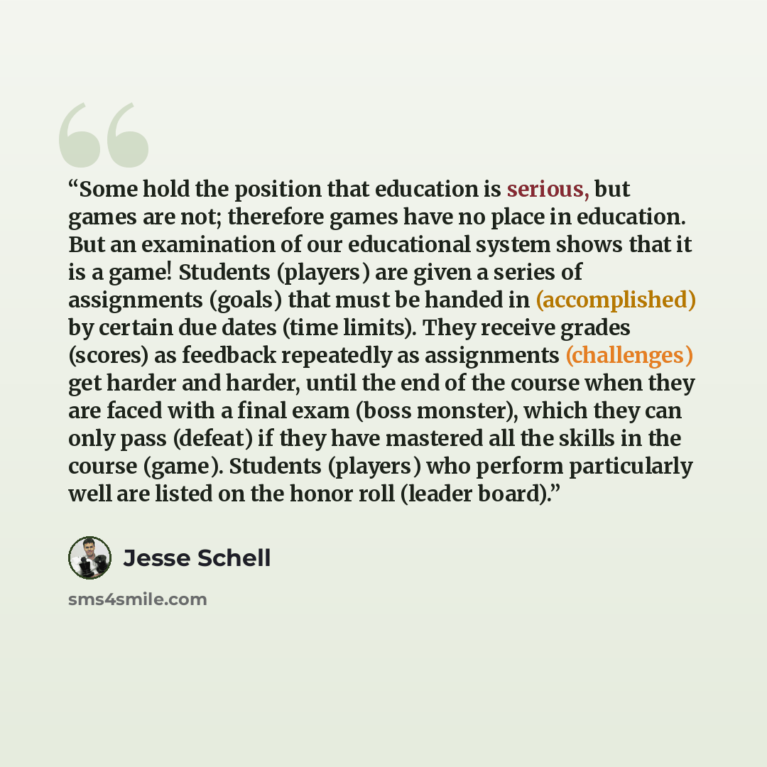 “Some hold the position that education is serious, but games are not; therefore games have no place in education. But an examination of our educational system shows that it is a game! Students (players) are given a series of assignments (goals) that must be handed in (accomplished) by certain due…” quote by Jesse Schell