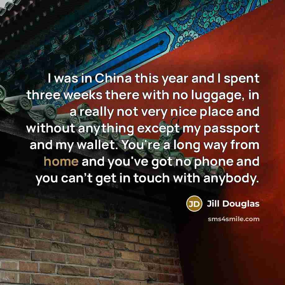 “I was in China this year and I spent three weeks there with no luggage, in a really not very nice place and without anything except my passport and my wallet. You're a long way from home and you've got no phone and you can't get in touch with anybody.” quote by Jill Douglas