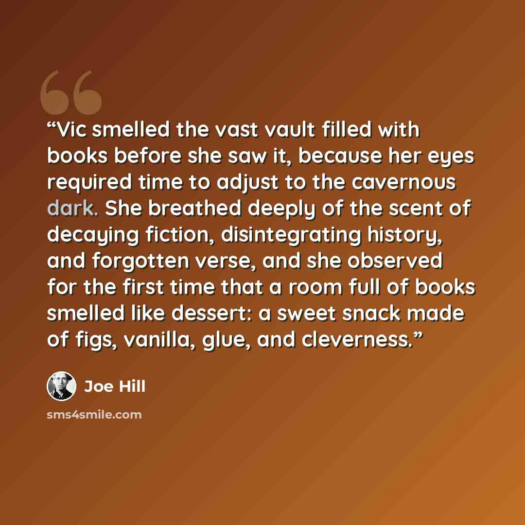 “Vic smelled the vast vault filled with books before she saw it, because her eyes required time to adjust to the cavernous dark. She breathed deeply of the scent of decaying fiction, disintegrating history, and forgotten verse, and she observed for the first time that a room full of books smelled…” quote by Joe Hill