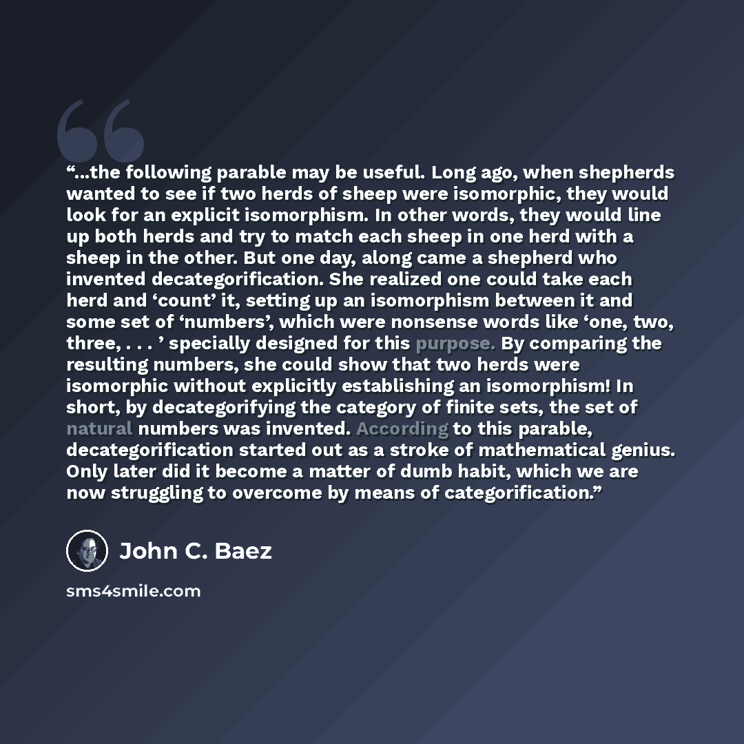 “...the following parable may be useful. Long ago, when shepherds wanted to see if two herds of sheep were isomorphic, they would look for an explicit isomorphism. In other words, they would line up both herds and try to match each sheep in one herd with a sheep in the other. But one day, along…” quote by John C. Baez