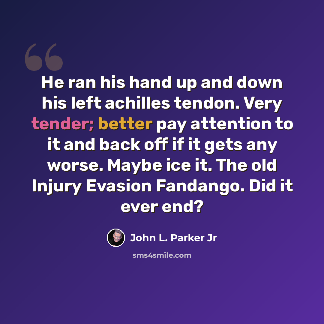 “He ran his hand up and down his left achilles tendon. Very tender; better pay attention to it and back off if it gets any worse. Maybe ice it. The old Injury Evasion Fandango. Did it ever end?” quote by John L. Parker Jr