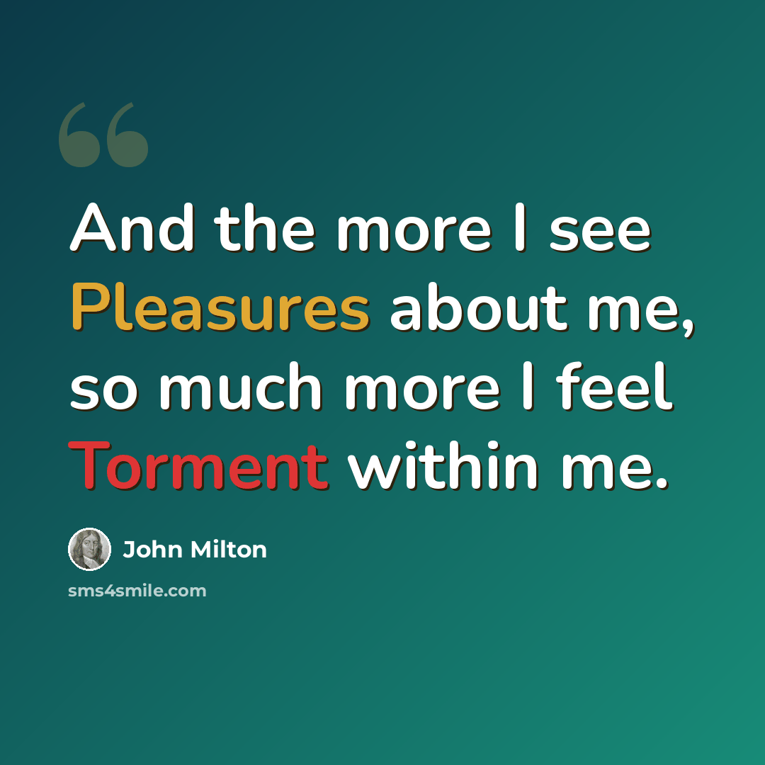 “And the more I see Pleasures about me, so much more I feel Torment within me.” quote by John Milton