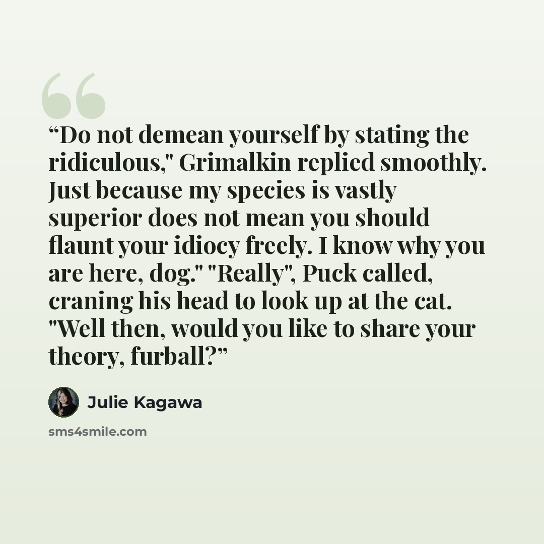 “Do not demean yourself by stating the ridiculous," Grimalkin replied smoothly. Just because my species is vastly superior does not mean you should flaunt your idiocy freely. I know why you are here, dog." "Really", Puck called, craning his head to look up at the cat. "Well then, would you like to…” quote by Julie Kagawa