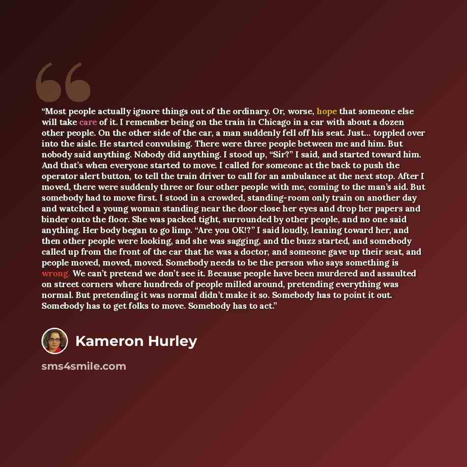 “Most people actually ignore things out of the ordinary. Or, worse, hope that someone else will take care of it. I remember being on the train in Chicago in a car with about a dozen other people. On the other side of the car, a man suddenly fell off his seat. Just… toppled over into the aisle. He…” quote by Kameron Hurley
