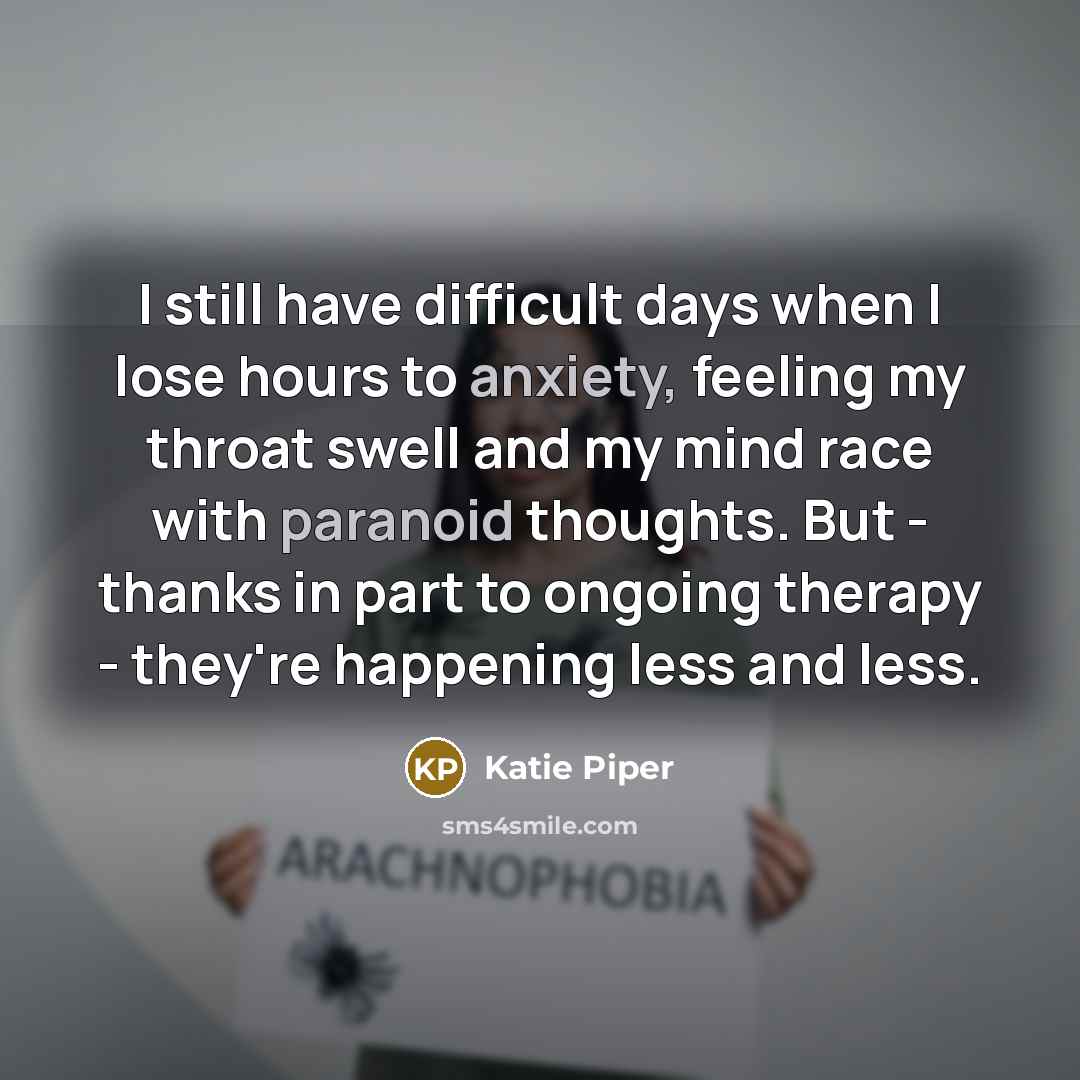“I still have difficult days when I lose hours to anxiety, feeling my throat swell and my mind race with paranoid thoughts. But - thanks in part to ongoing therapy - they're happening less and less.” quote by Katie Piper