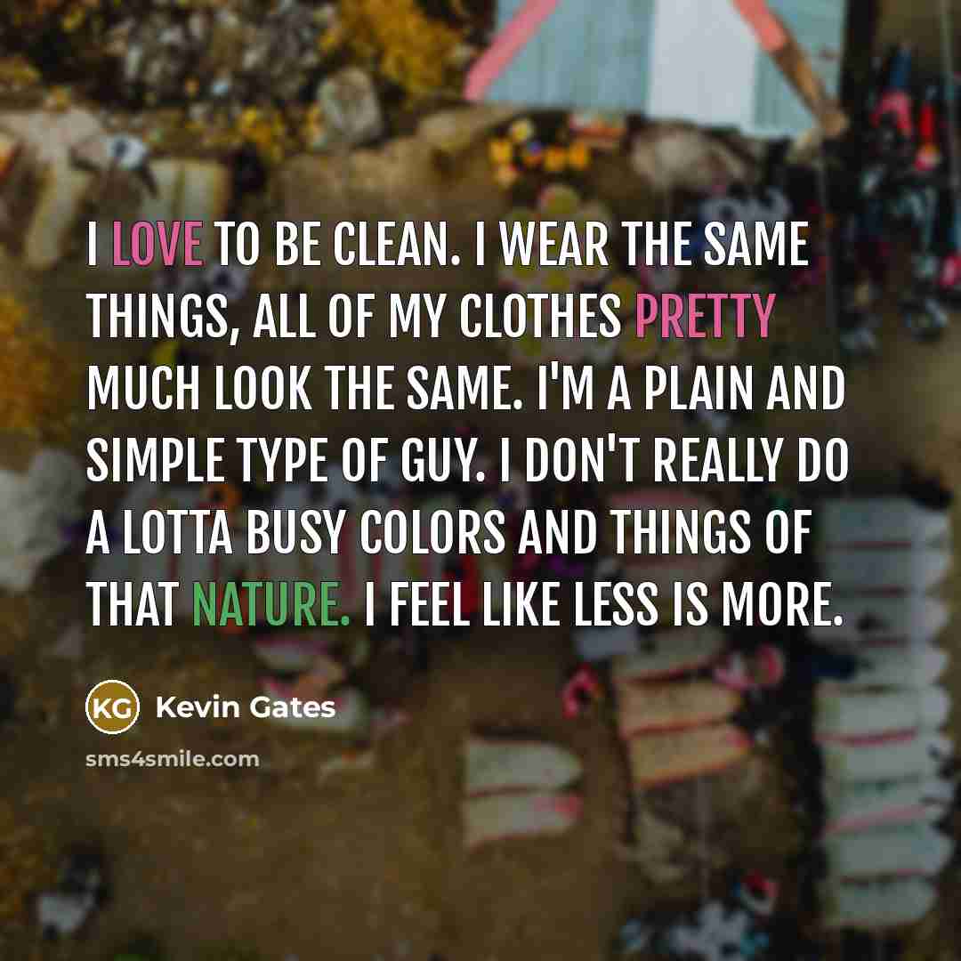 “I love to be clean. I wear the same things, all of my clothes pretty much look the same. I'm a plain and simple type of guy. I don't really do a lotta busy colors and things of that nature. I feel like less is more.” quote by Kevin Gates
