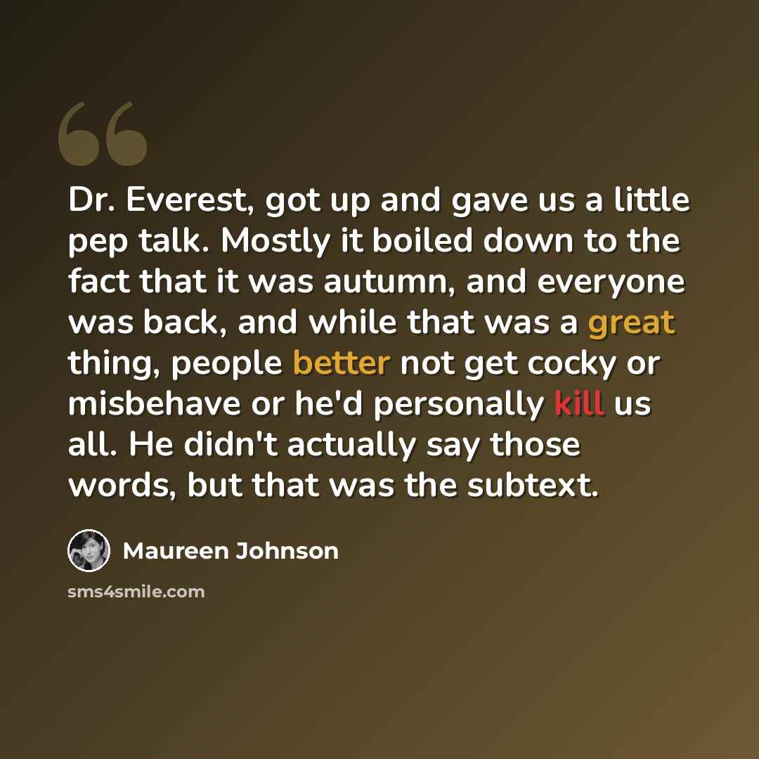 “Dr. Everest, got up and gave us a little pep talk. Mostly it boiled down to the fact that it was autumn, and everyone was back, and while that was a great thing, people better not get cocky or misbehave or he'd personally kill us all. He didn't actually say those words, but that was the subtext.” quote by Maureen Johnson