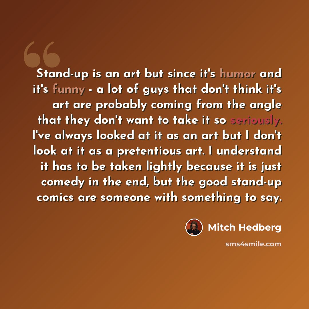 “Stand-up is an art but since it's humor and it's funny - a lot of guys that don't think it's art are probably coming from the angle that they don't want to take it so seriously. I've always looked at it as an art but I don't look at it as a pretentious art. I understand it has to be taken lightly…” quote by Mitch Hedberg