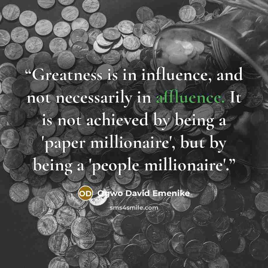 “Greatness is in influence, and not necessarily in affluence. It is not achieved by being a 'paper millionaire', but by being a 'people millionaire'.” quote by Ogwo David Emenike