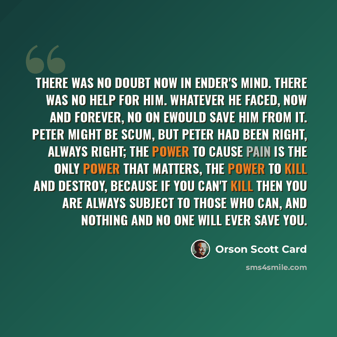 “There was no doubt now in Ender's mind. There was no help for him. Whatever he faced, now and forever, no on ewould save him from it. Peter might be scum, but Peter had been right, always right; the power to cause pain is the only power that matters, the power to kill and destroy, because if you…” quote by Orson Scott Card