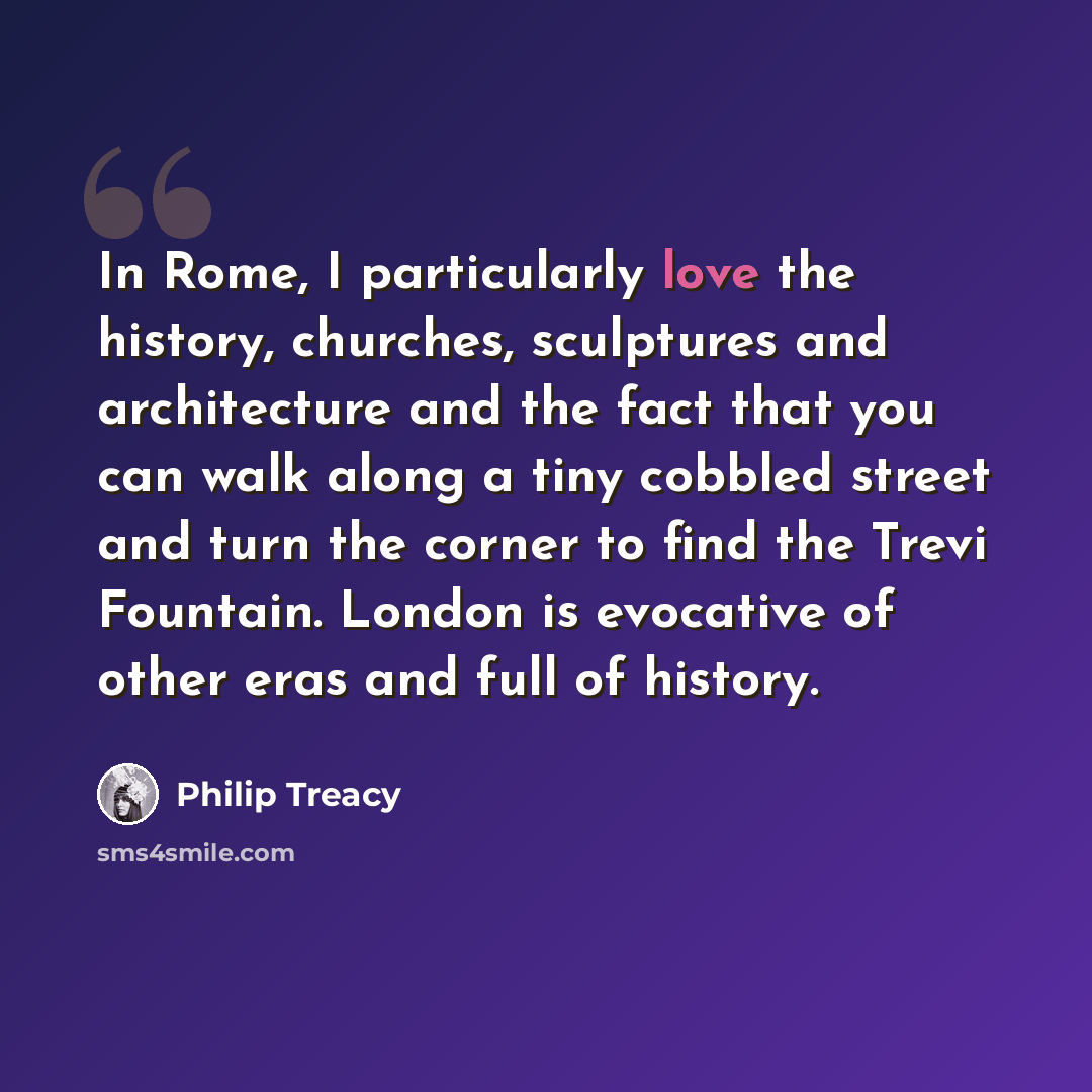 “In Rome, I particularly love the history, churches, sculptures and architecture and the fact that you can walk along a tiny cobbled street and turn the corner to find the Trevi Fountain. London is evocative of other eras and full of history.” quote by Philip Treacy