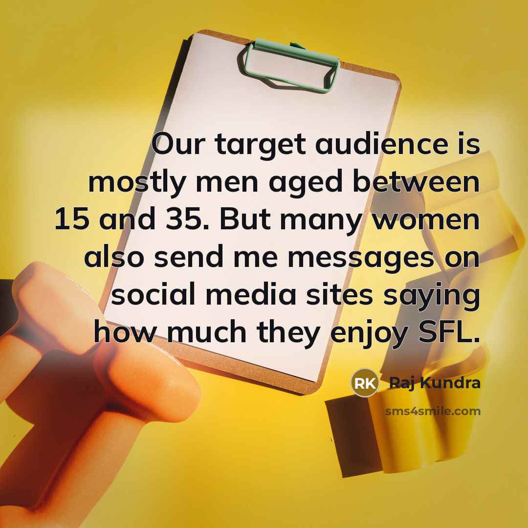 “Our target audience is mostly men aged between 15 and 35. But many women also send me messages on social media sites saying how much they enjoy SFL.” quote by Raj Kundra