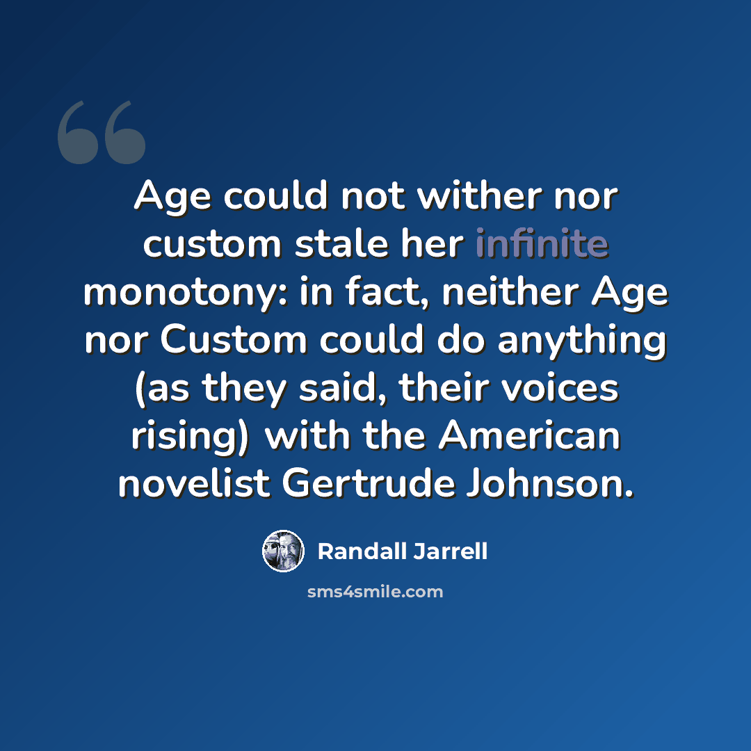 “Age could not wither nor custom stale her infinite monotony: in fact, neither Age nor Custom could do anything (as they said, their voices rising) with the American novelist Gertrude Johnson.” quote by Randall Jarrell