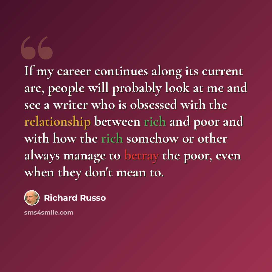 “If my career continues along its current arc, people will probably look at me and see a writer who is obsessed with the relationship between rich and poor and with how the rich somehow or other always manage to betray the poor, even when they don't mean to.” quote by Richard Russo