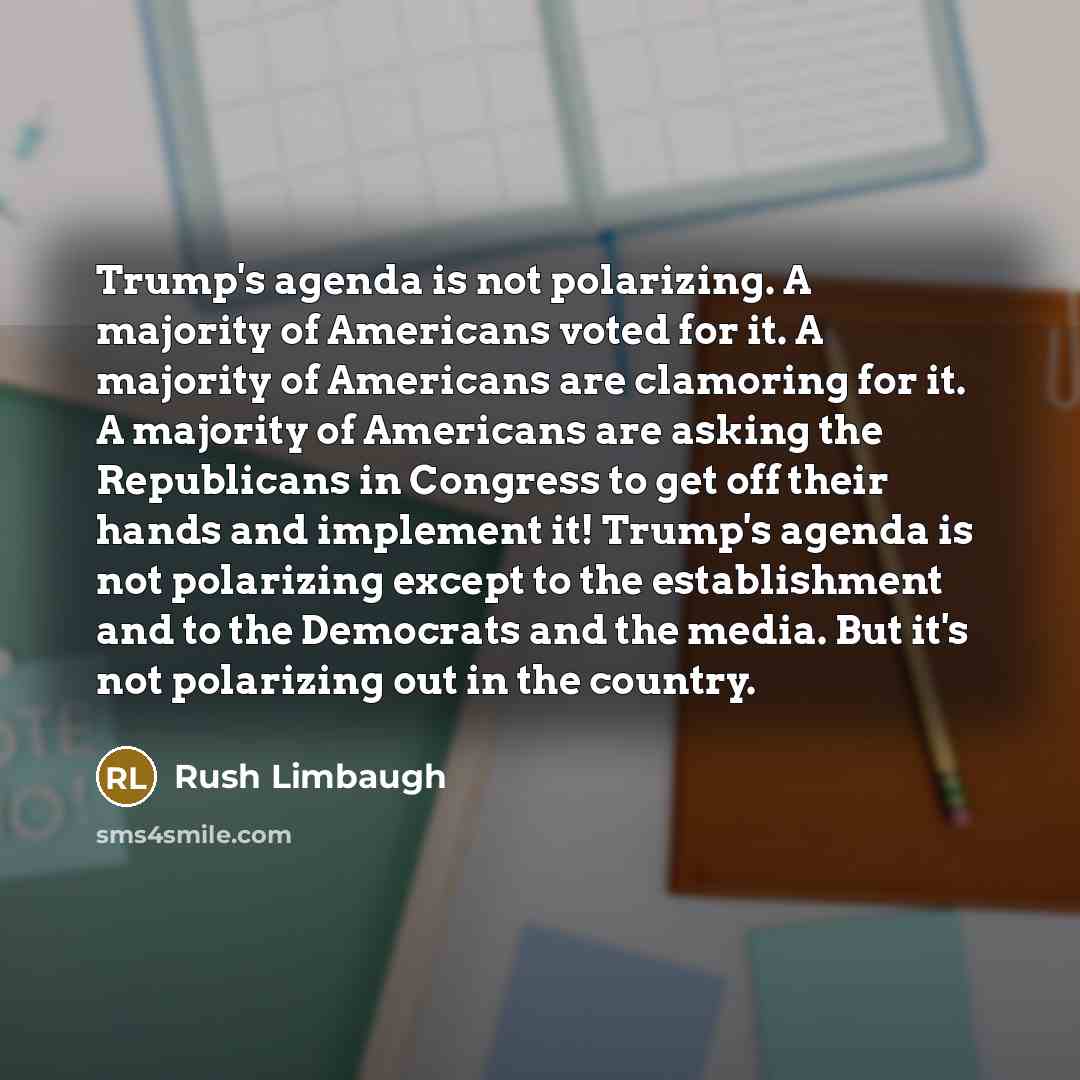 “Trump's agenda is not polarizing. A majority of Americans voted for it. A majority of Americans are clamoring for it. A majority of Americans are asking the Republicans in Congress to get off their hands and implement it! Trump's agenda is not polarizing except to the establishment and to the…” quote by Rush Limbaugh