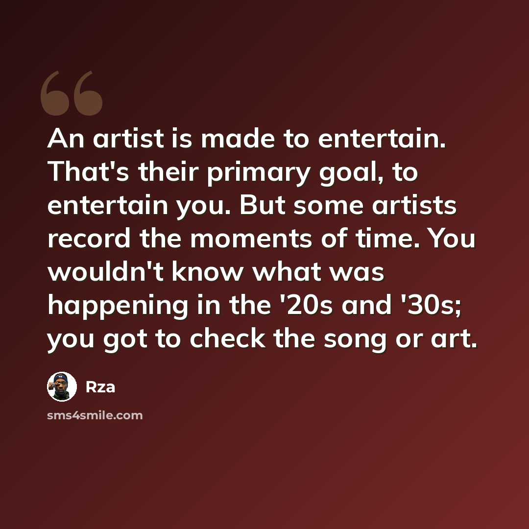 “An artist is made to entertain. That's their primary goal, to entertain you. But some artists record the moments of time. You wouldn't know what was happening in the '20s and '30s; you got to check the song or art.” quote by Rza