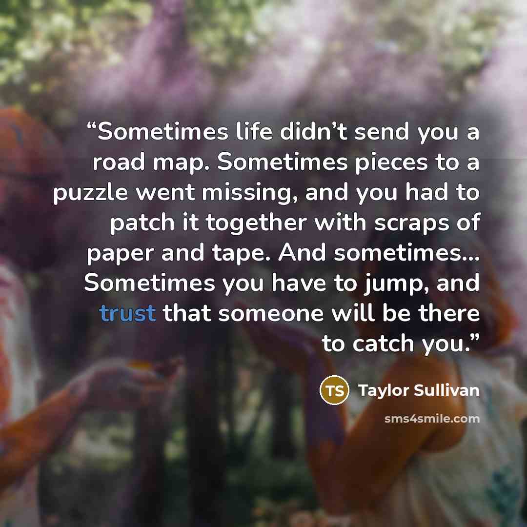 “Sometimes life didn’t send you a road map. Sometimes pieces to a puzzle went missing, and you had to patch it together with scraps of paper and tape. And sometimes… Sometimes you have to jump, and trust that someone will be there to catch you.” quote by Taylor Sullivan