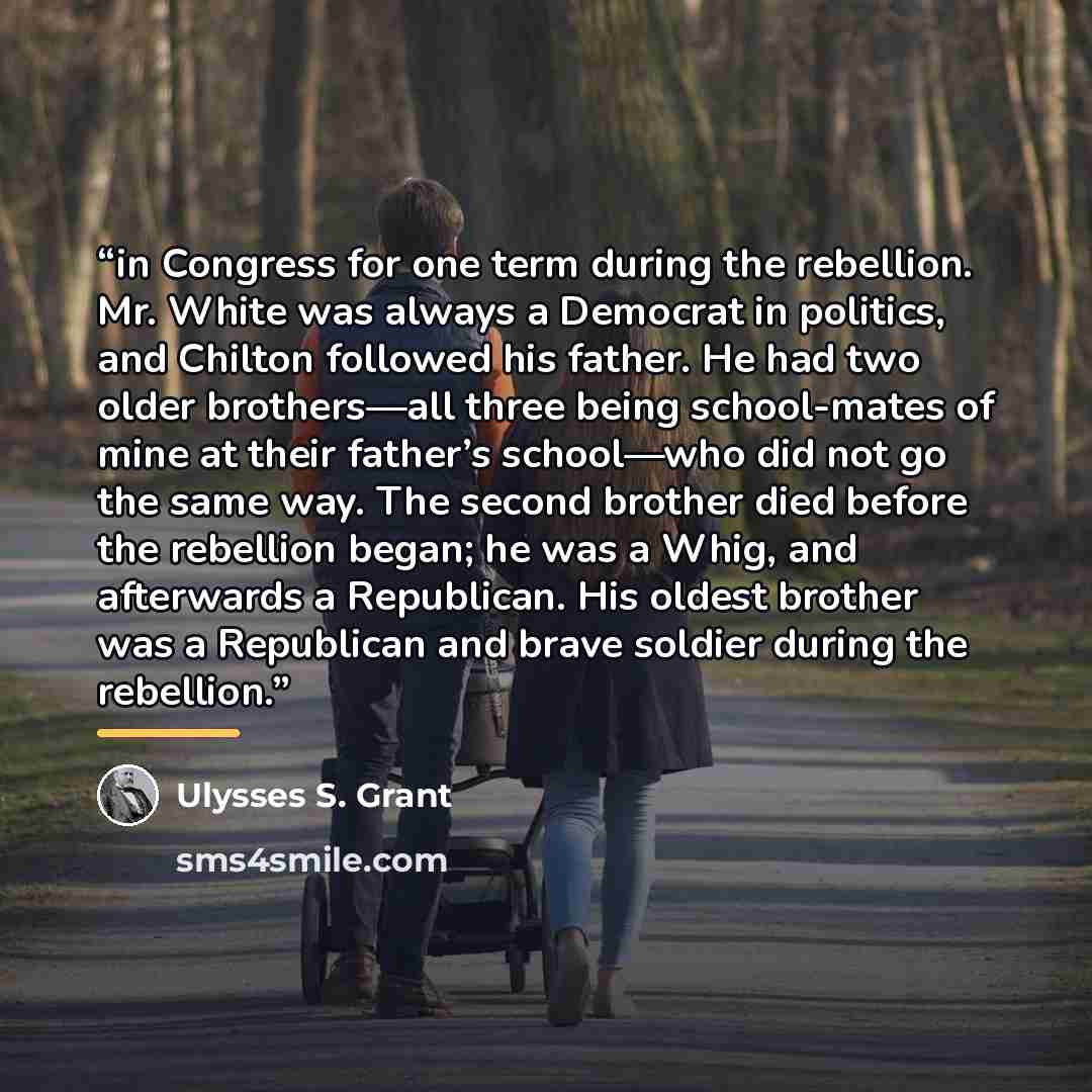 “in Congress for one term during the rebellion. Mr. White was always a Democrat in politics, and Chilton followed his father. He had two older brothers—all three being school-mates of mine at their father’s school—who did not go the same way. The second brother died before the rebellion began; he…” quote by Ulysses S. Grant