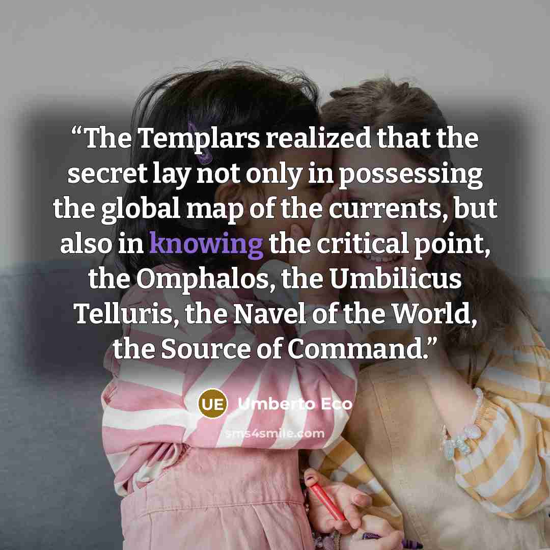 “The Templars realized that the secret lay not only in possessing the global map of the currents, but also in knowing the critical point, the Omphalos, the Umbilicus Telluris, the Navel of the World, the Source of Command.” quote by Umberto Eco