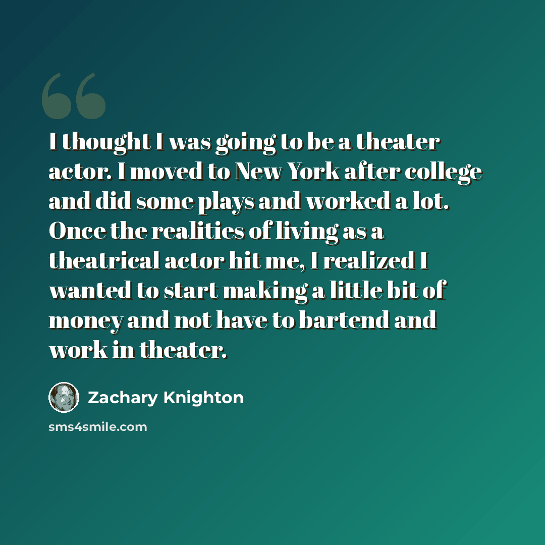 “I thought I was going to be a theater actor. I moved to New York after college and did some plays and worked a lot. Once the realities of living as a theatrical actor hit me, I realized I wanted to start making a little bit of money and not have to bartend and work in theater.” quote by Zachary Knighton