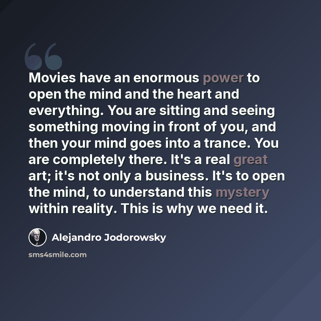 “Movies have an enormous power to open the mind and the heart and everything. You are sitting and seeing something moving in front of you, and then your mind goes into a trance. You are completely there. It's a real great art; it's not only a business. It's to open the mind, to understand this…” quote by Alejandro Jodorowsky