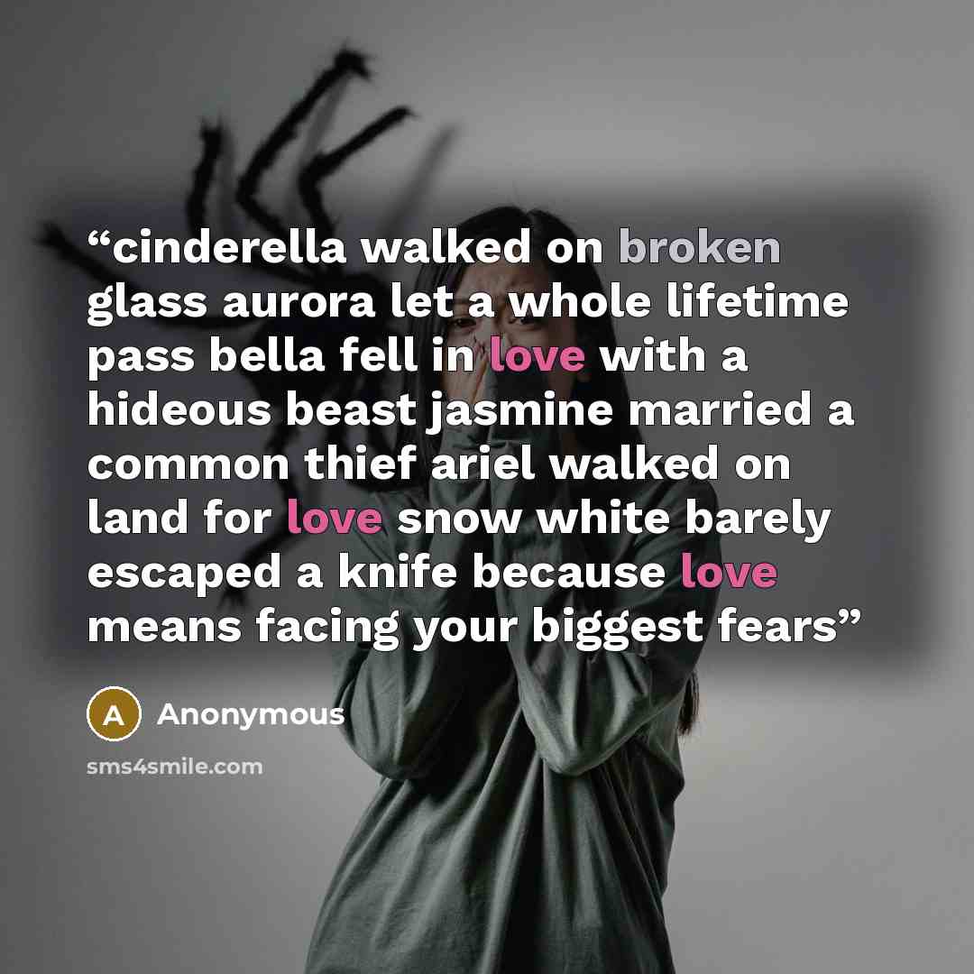 “cinderella walked on broken glass aurora let a whole lifetime pass bella fell in love with a hideous beast jasmine married a common thief ariel walked on land for love snow white barely escaped a knife because love means facing your biggest fears” quote by Anonymous