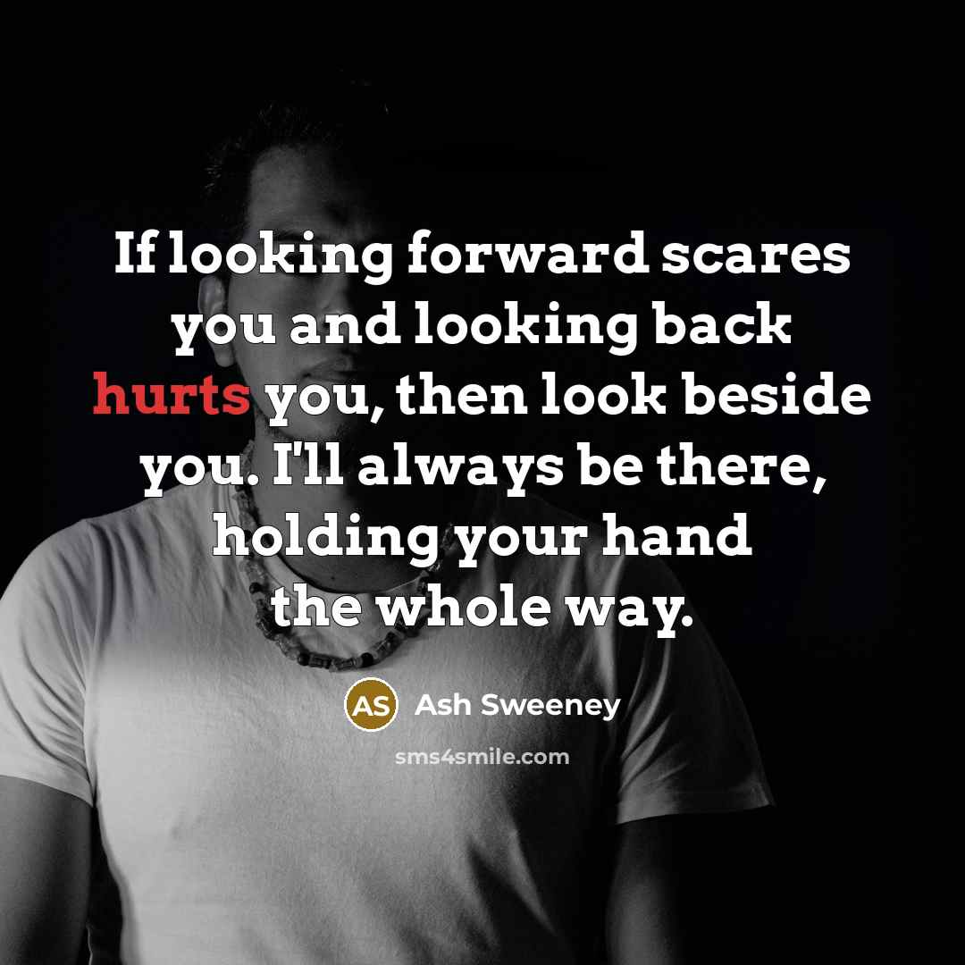 “If looking forward scares you and looking back hurts you, then look beside you. I'll always be there, holding your hand the whole way.” quote by Ash Sweeney