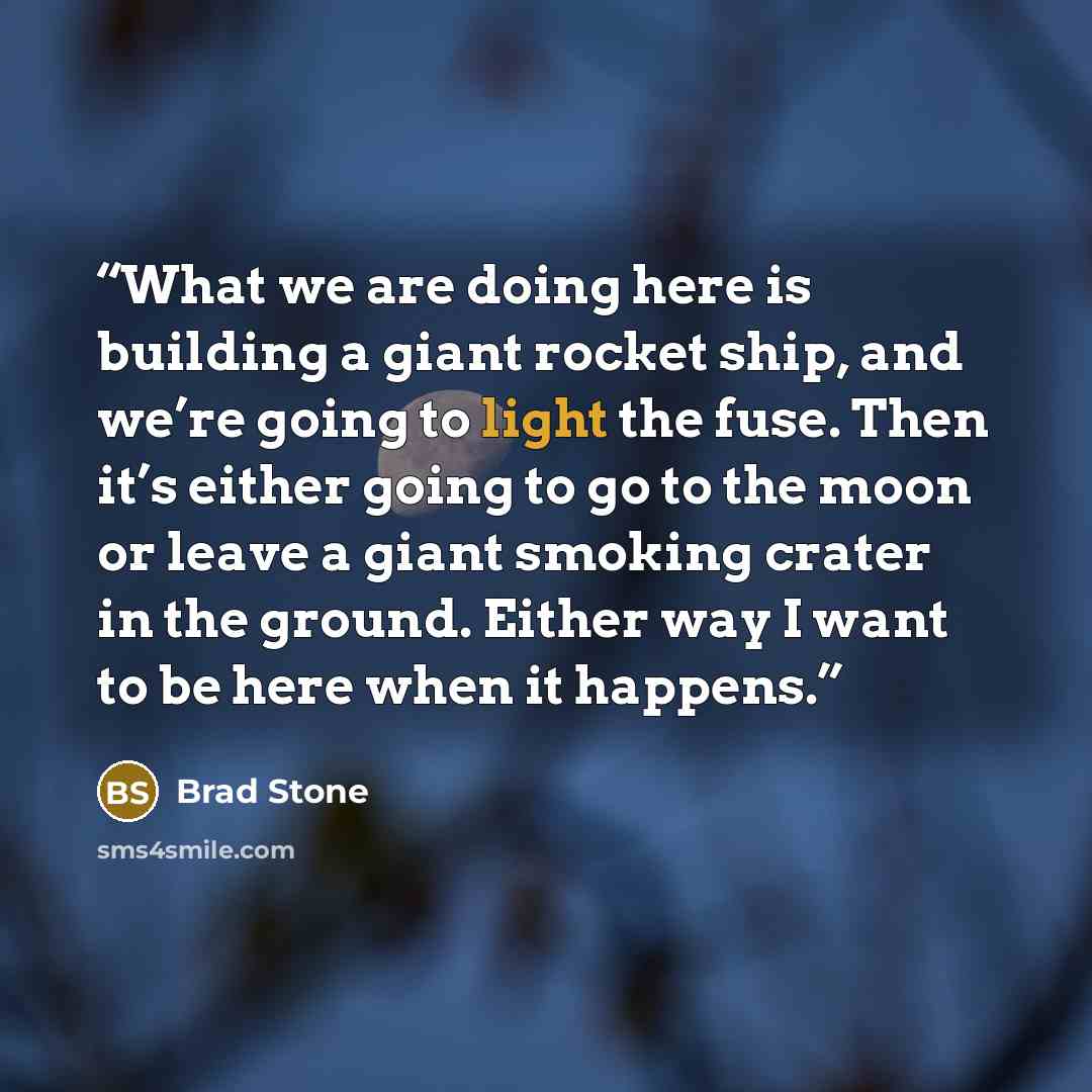 “What we are doing here is building a giant rocket ship, and we’re going to light the fuse. Then it’s either going to go to the moon or leave a giant smoking crater in the ground. Either way I want to be here when it happens.” quote by Brad Stone