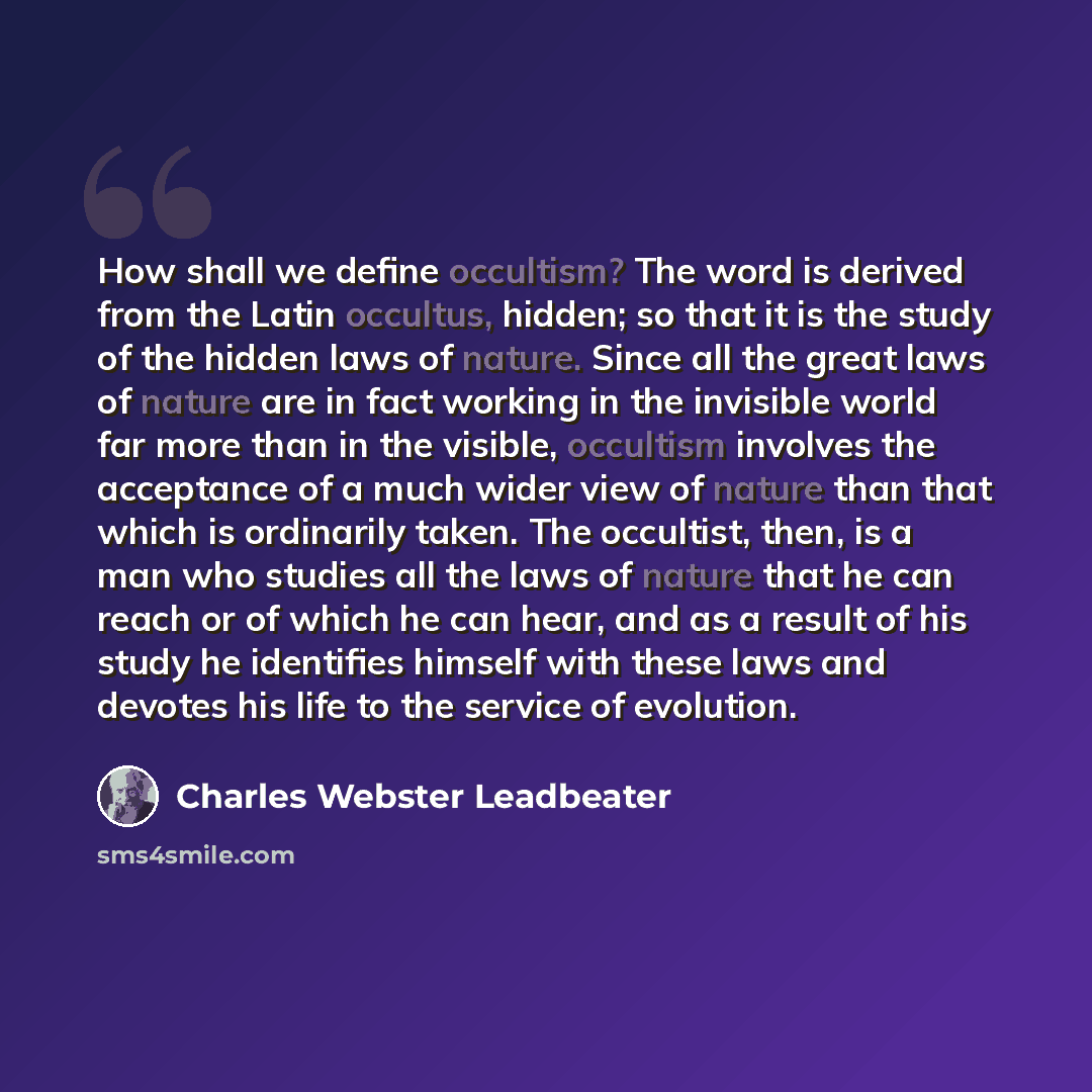 “How shall we define occultism? The word is derived from the Latin occultus, hidden; so that it is the study of the hidden laws of nature. Since all the great laws of nature are in fact working in the invisible world far more than in the visible, occultism involves the acceptance of a much wider…” quote by Charles Webster Leadbeater