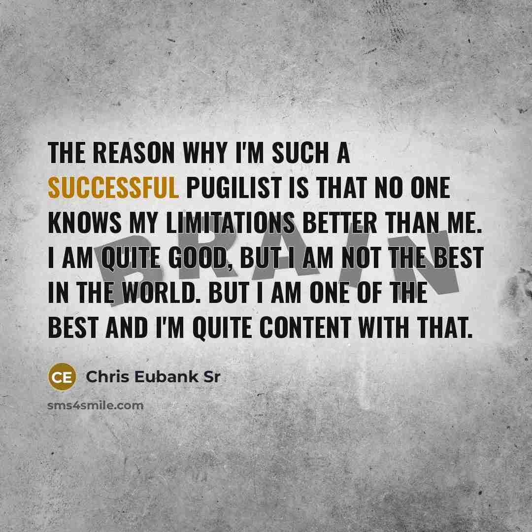 “The reason why I'm such a successful pugilist is that no one knows my limitations better than me. I am quite good, but I am not the best in the world. But I am one of the best and I'm quite content with that.” quote by Chris Eubank Sr