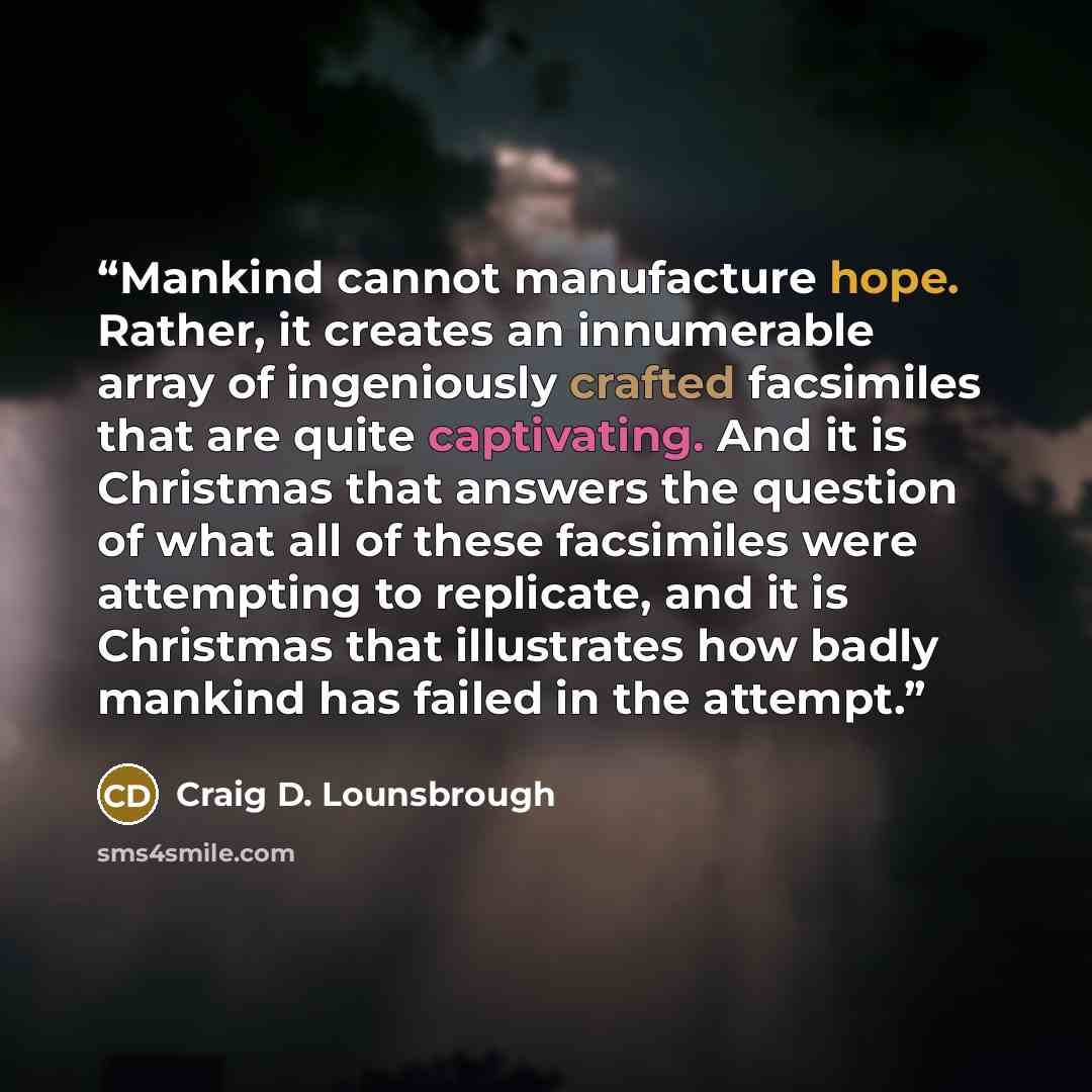 “Mankind cannot manufacture hope. Rather, it creates an innumerable array of ingeniously crafted facsimiles that are quite captivating. And it is Christmas that answers the question of what all of these facsimiles were attempting to replicate, and it is Christmas that illustrates how badly mankind…” quote by Craig D. Lounsbrough