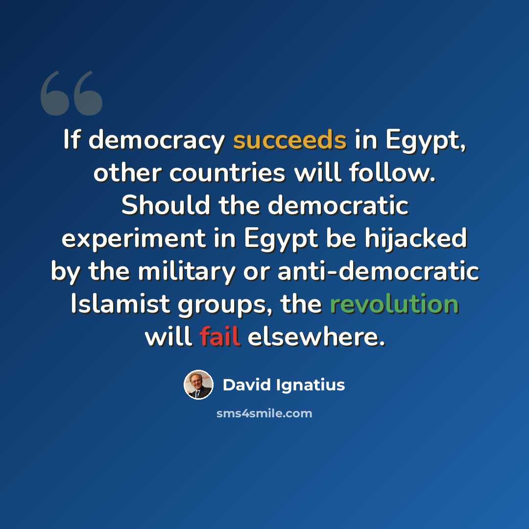 “If democracy succeeds in Egypt, other countries will follow. Should the democratic experiment in Egypt be hijacked by the military or anti-democratic Islamist groups, the revolution will fail elsewhere.” quote by David Ignatius
