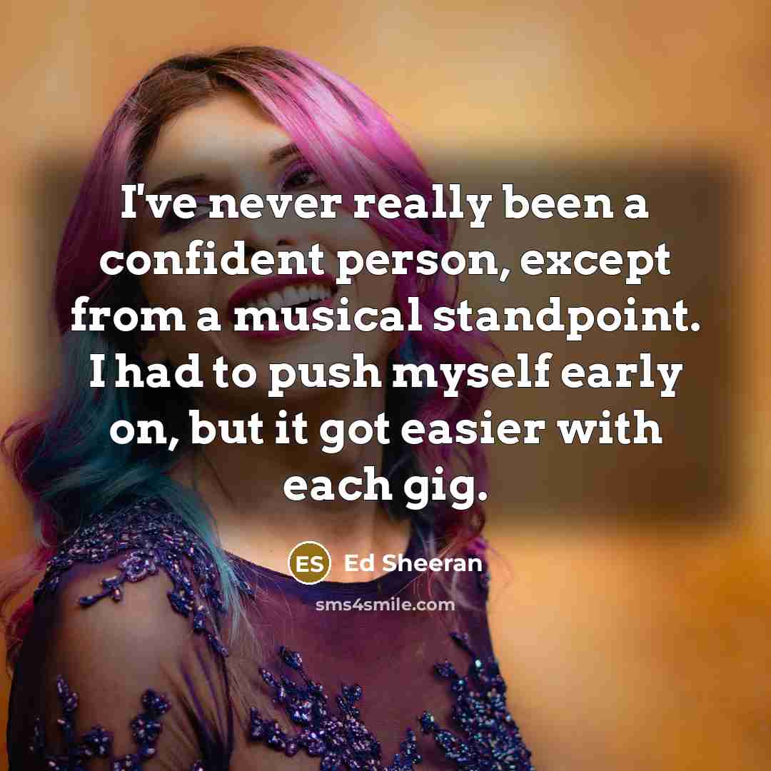 “I've never really been a confident person, except from a musical standpoint. I had to push myself early on, but it got easier with each gig.” quote by Ed Sheeran