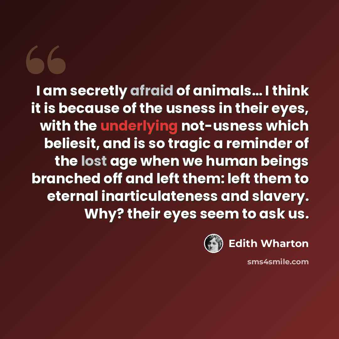 “I am secretly afraid of animals… I think it is because of the usness in their eyes, with the underlying not-usness which beliesit, and is so tragic a reminder of the lost age when we human beings branched off and left them: left them to eternal inarticulateness and slavery. Why? their eyes seem to…” quote by Edith Wharton