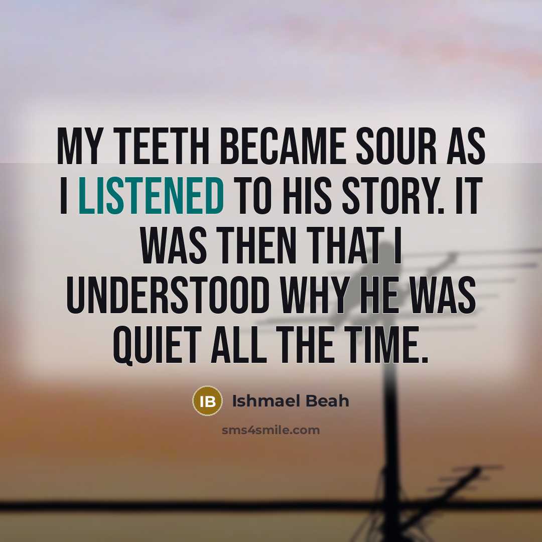 “My teeth became sour as I listened to his story. It was then that I understood why he was quiet all the time.” quote by Ishmael Beah