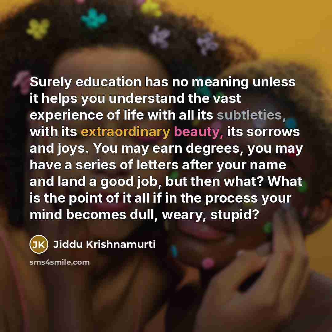 “Surely education has no meaning unless it helps you understand the vast experience of life with all its subtleties, with its extraordinary beauty, its sorrows and joys. You may earn degrees, you may have a series of letters after your name and land a good job, but then what? What is the point of…” quote by Jiddu Krishnamurti