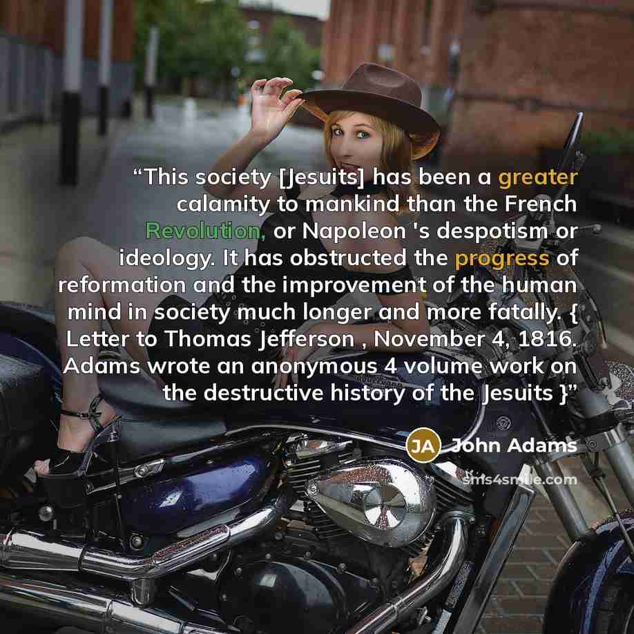“This society [Jesuits] has been a greater calamity to mankind than the French Revolution, or Napoleon 's despotism or ideology. It has obstructed the progress of reformation and the improvement of the human mind in society much longer and more fatally. { Letter to Thomas Jefferson , November 4…” quote by John Adams