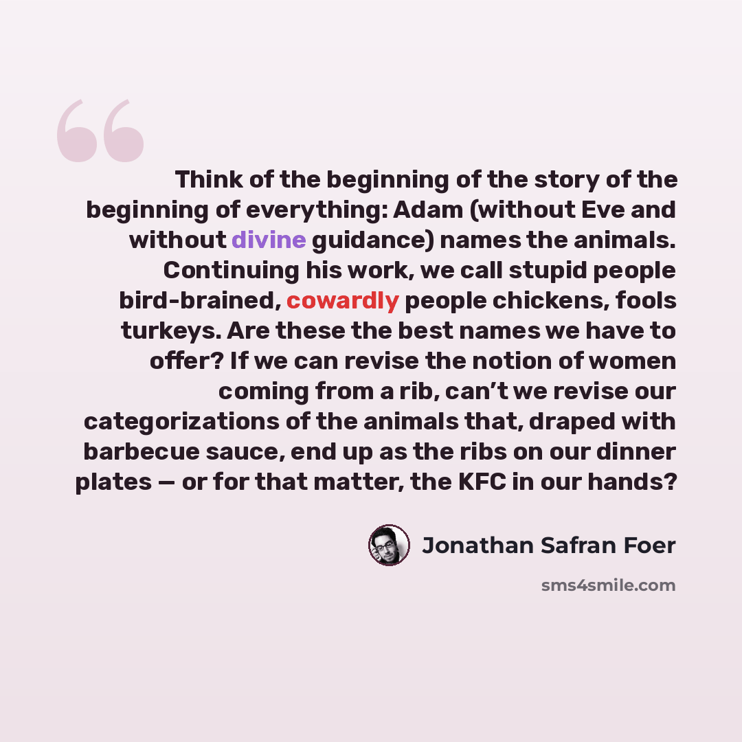 “Think of the beginning of the story of the beginning of everything: Adam (without Eve and without divine guidance) names the animals. Continuing his work, we call stupid people bird-brained, cowardly people chickens, fools turkeys. Are these the best names we have to offer? If we can revise the…” quote by Jonathan Safran Foer